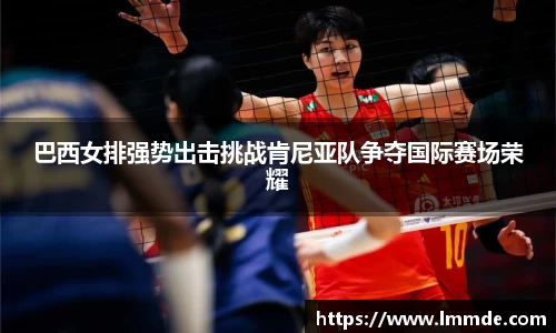 巴西女排强势出击挑战肯尼亚队争夺国际赛场荣耀