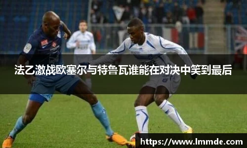 法乙激战欧塞尔与特鲁瓦谁能在对决中笑到最后